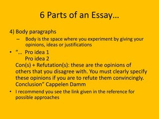 6 Parts of an Essay…
4) Body paragraphs
– Body is the space where you experiment by giving your
opinions, ideas or justifications
• “… Pro idea 1
Pro idea 2
Con(s) + Refutation(s): these are the opinions of
others that you disagree with. You must clearly specify
these opinions if you are to refute them convincingly.
Conclusion” Cappelen Damm
• I recommend you see the link given in the reference for
possible approaches
 