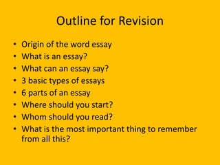 Outline for Revision
• Origin of the word essay
• What is an essay?
• What can an essay say?
• 3 basic types of essays
• 6 parts of an essay
• Where should you start?
• Whom should you read?
• What is the most important thing to remember
from all this?
 