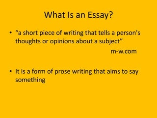 What Is an Essay?
• “a short piece of writing that tells a person's
thoughts or opinions about a subject”
m-w.com
• It is a form of prose writing that aims to say
something
 