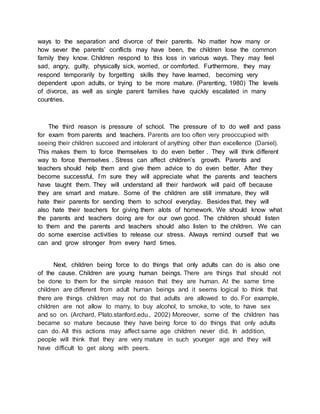 ways to the separation and divorce of their parents. No matter how many or
how sever the parents’ conflicts may have been, the children lose the common
family they know. Children respond to this loss in various ways. They may feel
sad, angry, guilty, physically sick, worried, or comforted. Furthermore, they may
respond temporarily by forgetting skills they have learned, becoming very
dependent upon adults, or trying to be more mature. (Parenting, 1980) The levels
of divorce, as well as single parent families have quickly escalated in many
countries.
The third reason is pressure of school. The pressure of to do well and pass
for exam from parents and teachers. Parents are too often very preoccupied with
seeing their children succeed and intolerant of anything other than excellence (Daniel).
This makes them to force themselves to do even better . They will think different
way to force themselves . Stress can affect children’s growth. Parents and
teachers should help them and give them advice to do even better. After they
become successful, I’m sure they will appreciate what the parents and teachers
have taught them. They will understand all their hardwork will paid off because
they are smart and mature. Some of the children are still immature, they will
hate their parents for sending them to school everyday. Besides that, they will
also hate their teachers for giving them alots of homework. We should know what
the parents and teachers doing are for our own good. The children should listen
to them and the parents and teachers should also listen to the children. We can
do some exercise activities to release our stress. Always remind ourself that we
can and grow stronger from every hard times.
Next, children being force to do things that only adults can do is also one
of the cause. Children are young human beings. There are things that should not
be done to them for the simple reason that they are human. At the same time
children are different from adult human beings and it seems logical to think that
there are things children may not do that adults are allowed to do. For example,
children are not allow to marry, to buy alcohol, to smoke, to vote, to have sex
and so on. (Archard, Plato.stanford.edu., 2002) Moreover, some of the children has
became so mature because they have being force to do things that only adults
can do. All this actions may affect same age children never did. In addition,
people will think that they are very mature in such younger age and they will
have difficult to get along with peers.
 