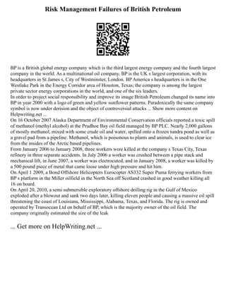 Risk Management Failures of British Petroleum
BP is a British global energy company which is the third largest energy company and the fourth largest
company in the world. As a multinational oil company, BP is the UK s largest corporation, with its
headquarters in St James s, City of Westminster, London. BP America s headquarters is in the One
Westlake Park in the Energy Corridor area of Houston, Texas; the company is among the largest
private sector energy corporations in the world, and one of the six leaders.
In order to project social responsibility and improve its image British Petroleum changed its name into
BP in year 2000 with a logo of green and yellow sunflower patterns. Paradoxically the same company
symbol is now under derision and the object of controversial attacks ... Show more content on
Helpwriting.net ...
On 16 October 2007 Alaska Department of Environmental Conservation officials reported a toxic spill
of methanol (methyl alcohol) at the Prudhoe Bay oil field managed by BP PLC. Nearly 2,000 gallons
of mostly methanol, mixed with some crude oil and water, spilled onto a frozen tundra pond as well as
a gravel pad from a pipeline. Methanol, which is poisonous to plants and animals, is used to clear ice
from the insides of the Arctic based pipelines.
From January 2006 to January 2008, three workers were killed at the company s Texas City, Texas
refinery in three separate accidents. In July 2006 a worker was crushed between a pipe stack and
mechanical lift, in June 2007, a worker was electrocuted, and in January 2008, a worker was killed by
a 500 pound piece of metal that came loose under high pressure and hit him.
On April 1 2009, a Bond Offshore Helicopters Eurocopter AS332 Super Puma ferrying workers from
BP s platform in the Miller oilfield in the North Sea off Scotland crashed in good weather killing all
16 on board.
On April 20, 2010, a semi submersible exploratory offshore drilling rig in the Gulf of Mexico
exploded after a blowout and sank two days later, killing eleven people and causing a massive oil spill
threatening the coast of Louisiana, Mississippi, Alabama, Texas, and Florida. The rig is owned and
operated by Transocean Ltd on behalf of BP, which is the majority owner of the oil field. The
company originally estimated the size of the leak
... Get more on HelpWriting.net ...
 