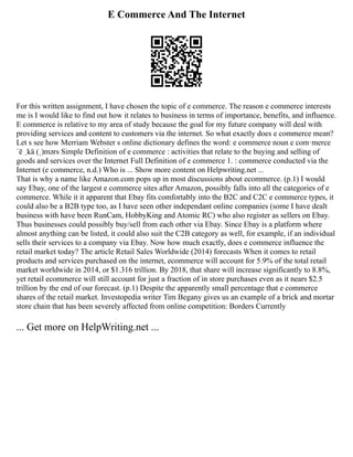 E Commerce And The Internet
For this written assignment, I have chosen the topic of e commerce. The reason e commerce interests
me is I would like to find out how it relates to business in terms of importance, benefits, and influence.
E commerce is relative to my area of study because the goal for my future company will deal with
providing services and content to customers via the internet. So what exactly does e commerce mean?
Let s see how Merriam Webster s online dictionary defines the word: e commerce noun e com·merce
ˈē ˌkä (ˌ)mərs Simple Definition of e commerce : activities that relate to the buying and selling of
goods and services over the Internet Full Definition of e commerce 1. : commerce conducted via the
Internet (e commerce, n.d.) Who is ... Show more content on Helpwriting.net ...
That is why a name like Amazon.com pops up in most discussions about ecommerce. (p.1) I would
say Ebay, one of the largest e commerce sites after Amazon, possibly falls into all the categories of e
commerce. While it it apparent that Ebay fits comfortably into the B2C and C2C e commerce types, it
could also be a B2B type too, as I have seen other independant online companies (some I have dealt
business with have been RunCam, HobbyKing and Atomic RC) who also register as sellers on Ebay.
Thus businesses could possibly buy/sell from each other via Ebay. Since Ebay is a platform where
almost anything can be listed, it could also suit the C2B category as well, for example, if an individual
sells their services to a company via Ebay. Now how much exactly, does e commerce influence the
retail market today? The article Retail Sales Worldwide (2014) forecasts When it comes to retail
products and services purchased on the internet, ecommerce will account for 5.9% of the total retail
market worldwide in 2014, or $1.316 trillion. By 2018, that share will increase significantly to 8.8%,
yet retail ecommerce will still account for just a fraction of in store purchases even as it nears $2.5
trillion by the end of our forecast. (p.1) Despite the apparently small percentage that e commerce
shares of the retail market. Investopedia writer Tim Begany gives us an example of a brick and mortar
store chain that has been severely affected from online competition: Borders Currently
... Get more on HelpWriting.net ...
 