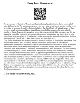 Essay Texas Government
The government of the state of Texas is a difficult and complicated institution that is composed of
many different levels. The question comes in to everyone s mind at one time or another whether or not
to trust the government. It could be that people believe that the officials will take advantage of their
power, or simply people don t like the idea of being controlled by someone who is not a family
member or friend. To avoid this centralized power, the government is divided into stages and this is a
reasonable ground for trusting the government. Government runs this state and it does deserve to be
trusted. Our government here in Texas has three major parts that play a significant part in our decision
making process. These levels ... Show more content on Helpwriting.net ...
Even further simplifying this are sub committees which are divisions of the standing committees. This
simplification process has a lot do with why the government is trustworthy. If you take into
consideration the amount of levels that it takes to get something done, then there is almost no possible
way that the power can be obtained by one person. If issues are brought about, or arguments are
carried out, then the Conference Committees are there to resolve these differences. The most common
Governmental figure in Texas is the Governor. This power is nothing more than that of a celebrity
status. Although the Governor has the power to appoint independent boards and commissions, the
senate has to confirm these appointments. This is called senatorial courtesy What is meant when this
job is more like a celebrity is because of the Governor‘s ceremonial roles as acting as Chief of State.
This increases the Governor‘s popularity and prestige, and broadens the image of the office. One
important power or role that the Governor is responsible for is coordinating relations between Texas
and other states. This can definitely be an important factor. For example, the need of federal aid during
the time of an emergency can require the help of other states. The Governor also acts as the Chief
Budget officer of the state. Even though the presiding officer presides over this office, the Governor
does have some control.
... Get more on HelpWriting.net ...
 