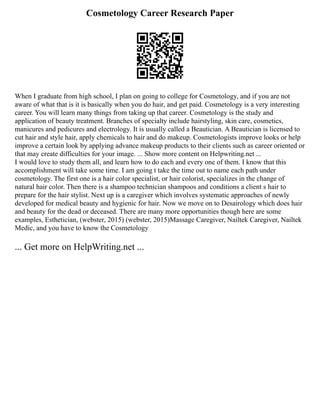 Cosmetology Career Research Paper
When I graduate from high school, I plan on going to college for Cosmetology, and if you are not
aware of what that is it is basically when you do hair, and get paid. Cosmetology is a very interesting
career. You will learn many things from taking up that career. Cosmetology is the study and
application of beauty treatment. Branches of specialty include hairstyling, skin care, cosmetics,
manicures and pedicures and electrology. It is usually called a Beautician. A Beautician is licensed to
cut hair and style hair, apply chemicals to hair and do makeup. Cosmetologists improve looks or help
improve a certain look by applying advance makeup products to their clients such as career oriented or
that may create difficulties for your image. ... Show more content on Helpwriting.net ...
I would love to study them all, and learn how to do each and every one of them. I know that this
accomplishment will take some time. I am going t take the time out to name each path under
cosmetology. The first one is a hair color specialist, or hair colorist, specializes in the change of
natural hair color. Then there is a shampoo technician shampoos and conditions a client s hair to
prepare for the hair stylist. Next up is a caregiver which involves systematic approaches of newly
developed for medical beauty and hygienic for hair. Now we move on to Desairology which does hair
and beauty for the dead or deceased. There are many more opportunities though here are some
examples, Esthetician, (webster, 2015) (webster, 2015)Massage Caregiver, Nailtek Caregiver, Nailtek
Medic, and you have to know the Cosmetology
... Get more on HelpWriting.net ...
 