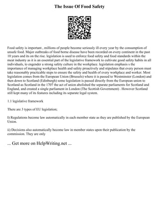 The Issue Of Food Safety
Food safety is important , millions of people become seriously ill every year by the consumption of
unsafe food. Major outbreaks of food borne disease have been recorded on every continent in the past
10 years and its on the rise. legislation is used to enforce food safety and food standards within the
meat industry as it is an essential part of the legislative framework to cultivate good safety habits in all
individuals, to engender a strong safety culture in the workplace. legislation emphasis s the
importance of managing workplace health and safety proactively and stipulates that every person must
take reasonably practicable steps to ensure the safety and health of every workplace and worker. Most
legislation comes from the European Union (Brussels) where it is passed to Westminster (London) and
then down to Scotland (Edinburgh) some legislation is passed directly from the European union to
Scotland as Scotland in the 1707 the act of union abolished the separate parliaments for Scotland and
England, and created a single parliament in London (The Scottish Government) . However Scotland
still kept many of its features including its separate legal system.
1.1 legislative framework
There are 3 types of EU legislation;
I) Regulations become law automatically in each member state as they are published by the European
Union.
ii) Decisions also automatically become law in member states upon their publication by the
commission. They are only
... Get more on HelpWriting.net ...
 
