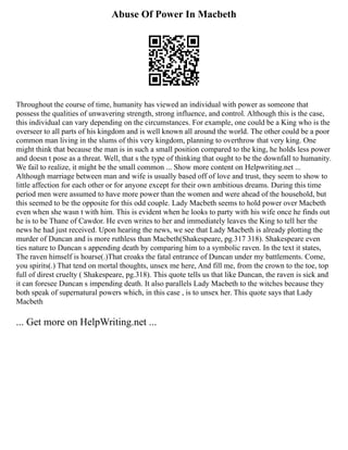 Abuse Of Power In Macbeth
Throughout the course of time, humanity has viewed an individual with power as someone that
possess the qualities of unwavering strength, strong influence, and control. Although this is the case,
this individual can vary depending on the circumstances. For example, one could be a King who is the
overseer to all parts of his kingdom and is well known all around the world. The other could be a poor
common man living in the slums of this very kingdom, planning to overthrow that very king. One
might think that because the man is in such a small position compared to the king, he holds less power
and doesn t pose as a threat. Well, that s the type of thinking that ought to be the downfall to humanity.
We fail to realize, it might be the small common ... Show more content on Helpwriting.net ...
Although marriage between man and wife is usually based off of love and trust, they seem to show to
little affection for each other or for anyone except for their own ambitious dreams. During this time
period men were assumed to have more power than the women and were ahead of the household, but
this seemed to be the opposite for this odd couple. Lady Macbeth seems to hold power over Macbeth
even when she wasn t with him. This is evident when he looks to party with his wife once he finds out
he is to be Thane of Cawdor. He even writes to her and immediately leaves the King to tell her the
news he had just received. Upon hearing the news, we see that Lady Macbeth is already plotting the
murder of Duncan and is more ruthless than Macbeth(Shakespeare, pg.317 318). Shakespeare even
ties nature to Duncan s appending death by comparing him to a symbolic raven. In the text it states,
The raven himself is hoarse(.)That croaks the fatal entrance of Duncan under my battlements. Come,
you spirits(.) That tend on mortal thoughts, unsex me here, And fill me, from the crown to the toe, top
full of direst cruelty ( Shakespeare, pg.318). This quote tells us that like Duncan, the raven is sick and
it can foresee Duncan s impending death. It also parallels Lady Macbeth to the witches because they
both speak of supernatural powers which, in this case , is to unsex her. This quote says that Lady
Macbeth
... Get more on HelpWriting.net ...
 