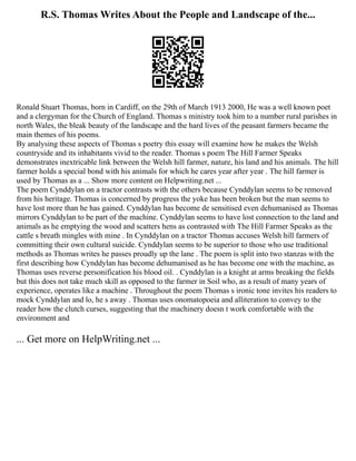 R.S. Thomas Writes About the People and Landscape of the...
Ronald Stuart Thomas, born in Cardiff, on the 29th of March 1913 2000, He was a well known poet
and a clergyman for the Church of England. Thomas s ministry took him to a number rural parishes in
north Wales, the bleak beauty of the landscape and the hard lives of the peasant farmers became the
main themes of his poems.
By analysing these aspects of Thomas s poetry this essay will examine how he makes the Welsh
countryside and its inhabitants vivid to the reader. Thomas s poem The Hill Farmer Speaks
demonstrates inextricable link between the Welsh hill farmer, nature, his land and his animals. The hill
farmer holds a special bond with his animals for which he cares year after year . The hill farmer is
used by Thomas as a ... Show more content on Helpwriting.net ...
The poem Cynddylan on a tractor contrasts with the others because Cynddylan seems to be removed
from his heritage. Thomas is concerned by progress the yoke has been broken but the man seems to
have lost more than he has gained. Cynddylan has become de sensitised even dehumanised as Thomas
mirrors Cynddylan to be part of the machine. Cynddylan seems to have lost connection to the land and
animals as he emptying the wood and scatters hens as contrasted with The Hill Farmer Speaks as the
cattle s breath mingles with mine . In Cynddylan on a tractor Thomas accuses Welsh hill farmers of
committing their own cultural suicide. Cynddylan seems to be superior to those who use traditional
methods as Thomas writes he passes proudly up the lane . The poem is split into two stanzas with the
first describing how Cynddylan has become dehumanised as he has become one with the machine, as
Thomas uses reverse personification his blood oil. . Cynddylan is a knight at arms breaking the fields
but this does not take much skill as opposed to the farmer in Soil who, as a result of many years of
experience, operates like a machine . Throughout the poem Thomas s ironic tone invites his readers to
mock Cynddylan and lo, he s away . Thomas uses onomatopoeia and alliteration to convey to the
reader how the clutch curses, suggesting that the machinery doesn t work comfortable with the
environment and
... Get more on HelpWriting.net ...
 