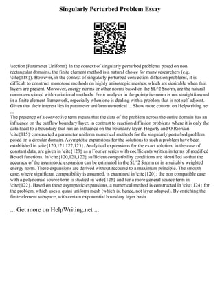 Singularly Perturbed Problem Essay
section{Parameter Uniform} In the context of singularly perturbed problems posed on non
rectangular domains, the finite element method is a natural choice for many researchers (e.g.
cite{118}). However, in the context of singularly perturbed convection diffusion problems, it is
difficult to construct monotone methods on highly anisotropic meshes, which are desirable when thin
layers are present. Moreover, energy norms or other norms based on the $L^2 $norm, are the natural
norms associated with variational methods. Error analysis in the pointwise norm is not straightforward
in a finite element framework, especially when one is dealing with a problem that is not self adjoint.
Given that their interest lies in parameter uniform numerical ... Show more content on Helpwriting.net
...
The presence of a convective term means that the data of the problem across the entire domain has an
influence on the outflow boundary layer, in contrast to reaction diffusion problems where it is only the
data local to a boundary that has an influence on the boundary layer. Hegarty and O Riordan
cite{115} constructed a parameter uniform numerical methods for the singularly perturbed problem
posed on a circular domain. Asymptotic expansions for the solutions to such a problem have been
established in cite{120,121,122,123}. Analytical expressions for the exact solution, in the case of
constant data, are given in cite{123} as a Fourier series with coefficients written in terms of modified
Bessel functions. In cite{120,121,122} sufficient compatibility conditions are identified so that the
accuracy of the asymptotic expansion can be estimated in the $L^2 $norm or in a suitably weighted
energy norm. These expansions are derived without recourse to a maximum principle. The smooth
case, where significant compatibility is assumed, is examined in cite{120}; the non compatible case
with a polynomial source term is studied in cite{125} and for a more general source term in
cite{122}. Based on these asymptotic expansions, a numerical method is constructed in cite{124} for
the problem, which uses a quasi uniform mesh (which is, hence, not layer adapted). By enriching the
finite element subspace, with certain exponential boundary layer basis
... Get more on HelpWriting.net ...
 