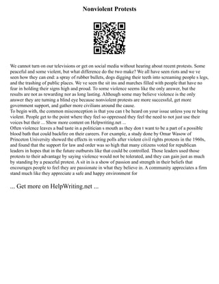 Nonviolent Protests
We cannot turn on our televisions or get on social media without hearing about recent protests. Some
peaceful and some violent, but what difference do the two make? We all have seen riots and we ve
seen how they can end: a spray of rubber bullets, dogs digging their teeth into screaming people s legs,
and the trashing of public places. We ve seen the sit ins and marches filled with people that have no
fear in holding their signs high and proud. To some violence seems like the only answer, but the
results are not as rewarding nor as long lasting. Although some may believe violence is the only
answer they are turning a blind eye because nonviolent protests are more successful, get more
government support, and gather more civilians around the cause.
To begin with, the common misconception is that you can t be heard on your issue unless you re being
violent. People get to the point where they feel so oppressed they feel the need to not just use their
voices but their ... Show more content on Helpwriting.net ...
Often violence leaves a bad taste in a politician s mouth as they don t want to be a part of a possible
blood bath that could backfire on their careers. For example, a study done by Omar Wasow of
Princeton University showed the effects in voting polls after violent civil rights protests in the 1960s,
and found that the support for law and order was so high that many citizens voted for republican
leaders in hopes that in the future outbursts like that could be controlled. Those leaders used those
protests to their advantage by saying violence would not be tolerated, and they can gain just as much
by standing by a peaceful protest. A sit in is a show of passion and strength in their beliefs that
encourages people to feel they are passionate in what they believe in. A community appreciates a firm
stand much like they appreciate a safe and happy environment for
... Get more on HelpWriting.net ...
 