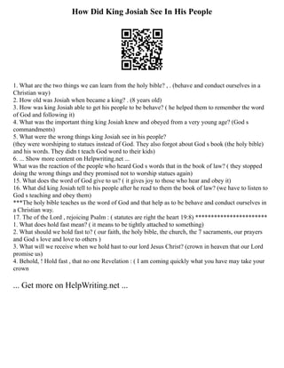 How Did King Josiah See In His People
1. What are the two things we can learn from the holy bible? , . (behave and conduct ourselves in a
Christian way)
2. How old was Josiah when became a king? . (8 years old)
3. How was king Josiah able to get his people to be behave? ( he helped them to remember the word
of God and following it)
4. What was the important thing king Josiah knew and obeyed from a very young age? (God s
commandments)
5. What were the wrong things king Josiah see in his people?
(they were worshiping to statues instead of God. They also forgot about God s book (the holy bible)
and his words. They didn t teach God word to their kids)
6. ... Show more content on Helpwriting.net ...
What was the reaction of the people who heard God s words that in the book of law? ( they stopped
doing the wrong things and they promised not to worship statues again)
15. What does the word of God give to us? ( it gives joy to those who hear and obey it)
16. What did king Josiah tell to his people after he read to them the book of law? (we have to listen to
God s teaching and obey them)
***The holy bible teaches us the word of God and that help as to be behave and conduct ourselves in
a Christian way.
17. The of the Lord , rejoicing Psalm : ( statutes are right the heart 19:8) ***********************
1. What does hold fast mean? ( it means to be tightly attached to something)
2. What should we hold fast to? ( our faith, the holy bible, the church, the 7 sacraments, our prayers
and God s love and love to others )
3. What will we receive when we hold hast to our lord Jesus Christ? (crown in heaven that our Lord
promise us)
4. Behold, ! Hold fast , that no one Revelation : ( I am coming quickly what you have may take your
crown
... Get more on HelpWriting.net ...
 