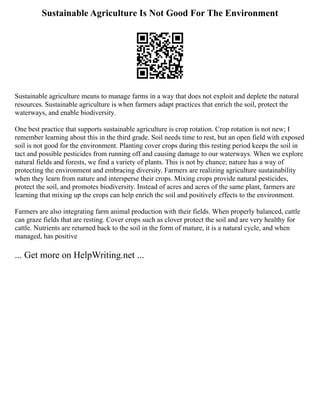 Sustainable Agriculture Is Not Good For The Environment
Sustainable agriculture means to manage farms in a way that does not exploit and deplete the natural
resources. Sustainable agriculture is when farmers adapt practices that enrich the soil, protect the
waterways, and enable biodiversity.
One best practice that supports sustainable agriculture is crop rotation. Crop rotation is not new; I
remember learning about this in the third grade. Soil needs time to rest, but an open field with exposed
soil is not good for the environment. Planting cover crops during this resting period keeps the soil in
tact and possible pesticides from running off and causing damage to our waterways. When we explore
natural fields and forests, we find a variety of plants. This is not by chance; nature has a way of
protecting the environment and embracing diversity. Farmers are realizing agriculture sustainability
when they learn from nature and intersperse their crops. Mixing crops provide natural pesticides,
protect the soil, and promotes biodiversity. Instead of acres and acres of the same plant, farmers are
learning that mixing up the crops can help enrich the soil and positively effects to the environment.
Farmers are also integrating farm animal production with their fields. When properly balanced, cattle
can graze fields that are resting. Cover crops such as clover protect the soil and are very healthy for
cattle. Nutrients are returned back to the soil in the form of mature, it is a natural cycle, and when
managed, has positive
... Get more on HelpWriting.net ...
 