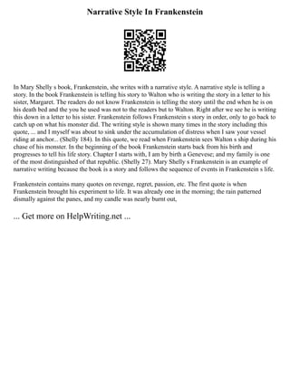 Narrative Style In Frankenstein
In Mary Shelly s book, Frankenstein, she writes with a narrative style. A narrative style is telling a
story. In the book Frankenstein is telling his story to Walton who is writing the story in a letter to his
sister, Margaret. The readers do not know Frankenstein is telling the story until the end when he is on
his death bed and the you he used was not to the readers but to Walton. Right after we see he is writing
this down in a letter to his sister. Frankenstein follows Frankenstein s story in order, only to go back to
catch up on what his monster did. The writing style is shown many times in the story including this
quote, ... and I myself was about to sink under the accumulation of distress when I saw your vessel
riding at anchor... (Shelly 184). In this quote, we read when Frankenstein sees Walton s ship during his
chase of his monster. In the beginning of the book Frankenstein starts back from his birth and
progresses to tell his life story. Chapter I starts with, I am by birth a Genevese; and my family is one
of the most distinguished of that republic. (Shelly 27). Mary Shelly s Frankenstein is an example of
narrative writing because the book is a story and follows the sequence of events in Frankenstein s life.
Frankenstein contains many quotes on revenge, regret, passion, etc. The first quote is when
Frankenstein brought his experiment to life. It was already one in the morning; the rain patterned
dismally against the panes, and my candle was nearly burnt out,
... Get more on HelpWriting.net ...
 