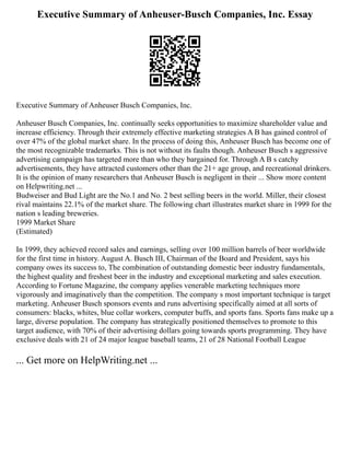 Executive Summary of Anheuser-Busch Companies, Inc. Essay
Executive Summary of Anheuser Busch Companies, Inc.
Anheuser Busch Companies, Inc. continually seeks opportunities to maximize shareholder value and
increase efficiency. Through their extremely effective marketing strategies A B has gained control of
over 47% of the global market share. In the process of doing this, Anheuser Busch has become one of
the most recognizable trademarks. This is not without its faults though. Anheuser Busch s aggressive
advertising campaign has targeted more than who they bargained for. Through A B s catchy
advertisements, they have attracted customers other than the 21+ age group, and recreational drinkers.
It is the opinion of many researchers that Anheuser Busch is negligent in their ... Show more content
on Helpwriting.net ...
Budweiser and Bud Light are the No.1 and No. 2 best selling beers in the world. Miller, their closest
rival maintains 22.1% of the market share. The following chart illustrates market share in 1999 for the
nation s leading breweries.
1999 Market Share
(Estimated)
In 1999, they achieved record sales and earnings, selling over 100 million barrels of beer worldwide
for the first time in history. August A. Busch III, Chairman of the Board and President, says his
company owes its success to, The combination of outstanding domestic beer industry fundamentals,
the highest quality and freshest beer in the industry and exceptional marketing and sales execution.
According to Fortune Magazine, the company applies venerable marketing techniques more
vigorously and imaginatively than the competition. The company s most important technique is target
marketing. Anheuser Busch sponsors events and runs advertising specifically aimed at all sorts of
consumers: blacks, whites, blue collar workers, computer buffs, and sports fans. Sports fans make up a
large, diverse population. The company has strategically positioned themselves to promote to this
target audience, with 70% of their advertising dollars going towards sports programming. They have
exclusive deals with 21 of 24 major league baseball teams, 21 of 28 National Football League
... Get more on HelpWriting.net ...
 