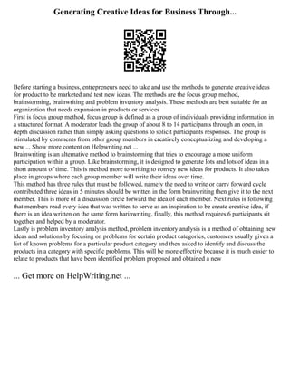 Generating Creative Ideas for Business Through...
Before starting a business, entrepreneurs need to take and use the methods to generate creative ideas
for product to be marketed and test new ideas. The methods are the focus group method,
brainstorming, brainwriting and problem inventory analysis. These methods are best suitable for an
organization that needs expansion in products or services
First is focus group method, focus group is defined as a group of individuals providing information in
a structured format. A moderator leads the group of about 8 to 14 participants through an open, in
depth discussion rather than simply asking questions to solicit participants responses. The group is
stimulated by comments from other group members in creatively conceptualizing and developing a
new ... Show more content on Helpwriting.net ...
Brainwriting is an alternative method to brainstorming that tries to encourage a more uniform
participation within a group. Like brainstorming, it is designed to generate lots and lots of ideas in a
short amount of time. This is method more to writing to convey new ideas for products. It also takes
place in groups where each group member will write their ideas over time.
This method has three rules that must be followed, namely the need to write or carry forward cycle
contributed three ideas in 5 minutes should be written in the form brainwriting then give it to the next
member. This is more of a discussion circle forward the idea of each member. Next rules is following
that members read every idea that was written to serve as an inspiration to be create creative idea, if
there is an idea written on the same form barinwriting, finally, this method requires 6 participants sit
together and helped by a moderator.
Lastly is problem inventory analysis method, problem inventory analysis is a method of obtaining new
ideas and solutions by focusing on problems for certain product categories, customers usually given a
list of known problems for a particular product category and then asked to identify and discuss the
products in a category with specific problems. This will be more effective because it is much easier to
relate to products that have been identified problem proposed and obtained a new
... Get more on HelpWriting.net ...
 