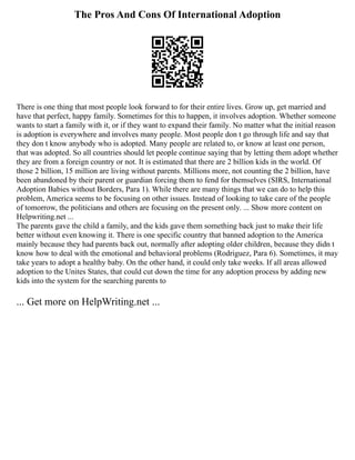 The Pros And Cons Of International Adoption
There is one thing that most people look forward to for their entire lives. Grow up, get married and
have that perfect, happy family. Sometimes for this to happen, it involves adoption. Whether someone
wants to start a family with it, or if they want to expand their family. No matter what the initial reason
is adoption is everywhere and involves many people. Most people don t go through life and say that
they don t know anybody who is adopted. Many people are related to, or know at least one person,
that was adopted. So all countries should let people continue saying that by letting them adopt whether
they are from a foreign country or not. It is estimated that there are 2 billion kids in the world. Of
those 2 billion, 15 million are living without parents. Millions more, not counting the 2 billion, have
been abandoned by their parent or guardian forcing them to fend for themselves (SIRS, International
Adoption Babies without Borders, Para 1). While there are many things that we can do to help this
problem, America seems to be focusing on other issues. Instead of looking to take care of the people
of tomorrow, the politicians and others are focusing on the present only. ... Show more content on
Helpwriting.net ...
The parents gave the child a family, and the kids gave them something back just to make their life
better without even knowing it. There is one specific country that banned adoption to the America
mainly because they had parents back out, normally after adopting older children, because they didn t
know how to deal with the emotional and behavioral problems (Rodriguez, Para 6). Sometimes, it may
take years to adopt a healthy baby. On the other hand, it could only take weeks. If all areas allowed
adoption to the Unites States, that could cut down the time for any adoption process by adding new
kids into the system for the searching parents to
... Get more on HelpWriting.net ...
 