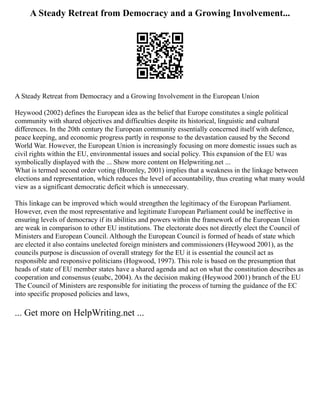 A Steady Retreat from Democracy and a Growing Involvement...
A Steady Retreat from Democracy and a Growing Involvement in the European Union
Heywood (2002) defines the European idea as the belief that Europe constitutes a single political
community with shared objectives and difficulties despite its historical, linguistic and cultural
differences. In the 20th century the European community essentially concerned itself with defence,
peace keeping, and economic progress partly in response to the devastation caused by the Second
World War. However, the European Union is increasingly focusing on more domestic issues such as
civil rights within the EU, environmental issues and social policy. This expansion of the EU was
symbolically displayed with the ... Show more content on Helpwriting.net ...
What is termed second order voting (Bromley, 2001) implies that a weakness in the linkage between
elections and representation, which reduces the level of accountability, thus creating what many would
view as a significant democratic deficit which is unnecessary.
This linkage can be improved which would strengthen the legitimacy of the European Parliament.
However, even the most representative and legitimate European Parliament could be ineffective in
ensuring levels of democracy if its abilities and powers within the framework of the European Union
are weak in comparison to other EU institutions. The electorate does not directly elect the Council of
Ministers and European Council. Although the European Council is formed of heads of state which
are elected it also contains unelected foreign ministers and commissioners (Heywood 2001), as the
councils purpose is discussion of overall strategy for the EU it is essential the council act as
responsible and responsive politicians (Hogwood, 1997). This role is based on the presumption that
heads of state of EU member states have a shared agenda and act on what the constitution describes as
cooperation and consensus (euabc, 2004). As the decision making (Heywood 2001) branch of the EU
The Council of Ministers are responsible for initiating the process of turning the guidance of the EC
into specific proposed policies and laws,
... Get more on HelpWriting.net ...
 