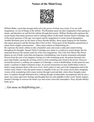 Nature of the Mind Essay
William Blake, a poet that strongly believed in the power of mind, once wrote, if we see with
imagination, we see all things in the infinite. The Romantic poets use their imagination when gazing at
nature, and therefore see and feel the infinite through their poetry. William Wordsworth expresses the
serene beauty that nature possesses and its calming effects on the mind. Samuel Taylor Coleridge, one
of the poetic geniuses of the age, uses nature and his imagination to create surreal atmospheres.
Another Romantic poet, by the name of Percy Bysshe Shelley, shows great longing for the freedom
that nature possesses and the freeing effect it has on him. These poets of the Romantic period look at
nature from a higher consciousness ... Show more content on Helpwriting.net ...
He expresses the mind s ability to take a beautiful scene and create a calm and content feeling
throughout his thoughts. Samuel Taylor Coleridge uses nature as a catalyst to search deeper into his
mind and discover the surreal creativity of his own imagination. This Lime Tree Bower My Prison
depicts an out of body vision that encompasses a breathtaking vista of green mountains and purple
flowers from the eyes of an imaginer. Gazing at it with swimming sense, the picture becomes less
gross than bodily, causing the swirling colors to form something only found in the divine. However
surreal this picture is, nothing can compare to Cloleridge s vision in Kubla Khan. In this poem he uses
nature s creations to depict unnatural scenes. In caverns measureless to man, Kubla Khan wants to
build a sunny pleasure dome with caves of ice. Such a place is only real in the imagination and in the
written word, which is why this poem seems so tangible to the eye. He comes across these imaginary
visions while meandering with a mazy motion through wood and dale, where these thoughts come
alive. It explains through alliteration how walking through wooded paths, accompanied only by one s
mind, one comes upon new feelings and thoughts that are only palpable in that wood. Nature inspires
Samuel Coleridge to exorcise his mind s eye and create a heavenly atmosphere. Percy Bysshe Shelley
looks up to
... Get more on HelpWriting.net ...
 