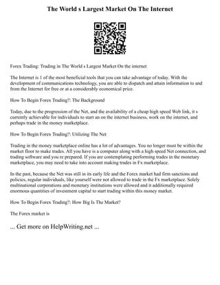 The World s Largest Market On The Internet
Forex Trading: Trading in The World s Largest Market On the internet
The Internet is 1 of the most beneficial tools that you can take advantage of today. With the
development of communications technology, you are able to dispatch and attain information to and
from the Internet for free or at a considerably economical price.
How To Begin Forex Trading?: The Background
Today, due to the progression of the Net, and the availability of a cheap high speed Web link, it s
currently achievable for individuals to start an on the internet business, work on the internet, and
perhaps trade in the money marketplace.
How To Begin Forex Trading?: Utilizing The Net
Trading in the money marketplace online has a lot of advantages. You no longer must be within the
market floor to make trades. All you have is a computer along with a high speed Net connection, and
trading software and you re prepared. If you are contemplating performing trades in the monetary
marketplace, you may need to take into account making trades in Fx marketplace.
In the past, because the Net was still in its early life and the Forex market had firm sanctions and
policies, regular individuals, like yourself were not allowed to trade in the Fx marketplace. Solely
multinational corporations and monetary institutions were allowed and it additionally required
enormous quantities of investment capital to start trading within this money market.
How To Begin Forex Trading?: How Big Is The Market?
The Forex market is
... Get more on HelpWriting.net ...
 