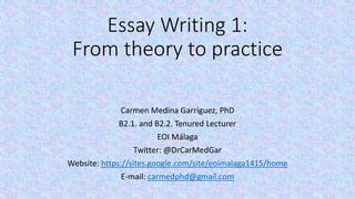 Essay Writing 1: 
From theory to practice 
Carmen Medina Garríguez, PhD 
B2.1. and B2.2. Tenured Lecturer 
EOI Málaga 
Twitter: @DrCarMedGar 
Website: https://sites.google.com/site/eoimalaga1415/home 
E-mail: carmedphd@gmail.com 
 