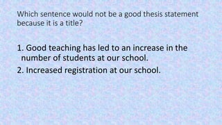Which sentence would not be a good thesis statement 
because it is a title? 
1. Good teaching has led to an increase in th...