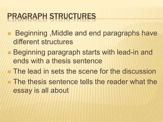 PRAGRAPH STRUCTURES
 Beginning ,Middle and end paragraphs have
different structures
 Beginning paragraph starts with lead-in and
ends with a thesis sentence
 The lead in sets the scene for the discussion
 The thesis sentence tells the reader what the
essay is all about
 