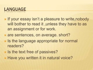 LANGUAGE
 If your essay isn’t a pleasure to write,nobody
will bother to read it ,unless they have to as
an assignment or for work.
 are sentences, on average. short?
 Is the language appropriate for normal
readers?
 Is the text free of passives?
 Have you written it in natural voice?
 