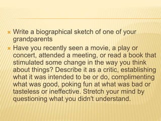  Write a biographical sketch of one of your
grandparents
 Have you recently seen a movie, a play or
concert, attended a meeting, or read a book that
stimulated some change in the way you think
about things? Describe it as a critic, establishing
what it was intended to be or do, complimenting
what was good, poking fun at what was bad or
tasteless or ineffective. Stretch your mind by
questioning what you didn't understand.
 