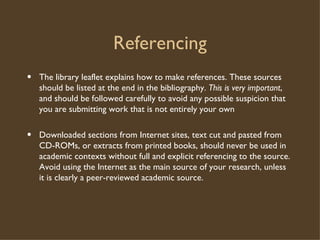 Referencing The library leaflet explains how to make references. These sources should be listed at the end in the bibliography.  This is very important , and should be followed carefully to avoid any possible suspicion that you are submitting work that is not entirely your own Downloaded sections from Internet sites, text cut and pasted from CD-ROMs, or extracts from printed books, should never be used in academic contexts without full and explicit referencing to the source. Avoid using the Internet as the main source of your research, unless it is clearly a peer-reviewed academic source. 