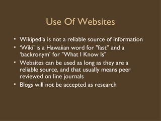 Use Of Websites Wikipedia is not a reliable source of information ‘ Wiki’ is a Hawaiian word for "fast” and a ‘backronym’ for "What I Know Is" Websites can be used as long as they are a reliable source, and that usually means peer reviewed on line journals Blogs will not be accepted as research 