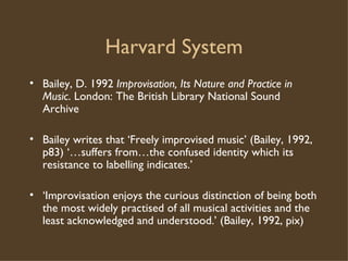 Harvard System Bailey, D. 1992  Improvisation, Its Nature and Practice in Music . London: The British Library National Sound Archive Bailey writes that ‘Freely improvised music’ (Bailey, 1992, p83) ‘…suffers from…the confused identity which its resistance to labelling indicates.’ ‘ Improvisation enjoys the curious distinction of being both the most widely practised of all musical activities and the least acknowledged and understood.’ (Bailey, 1992, pix)  