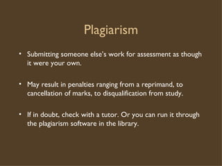 Plagiarism Submitting someone else’s work for assessment as though it were your own. May result in penalties ranging from a reprimand, to cancellation of marks, to disqualification from study. If in doubt, check with a tutor. Or you can run it through the plagiarism software in the library. 