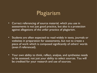 Plagiarism Correct referencing of source material, which you use in assessments is not just good practice, but also is a protection against allegations of the unfair practice of plagiarism. Students are often expected to read widely in texts, journals or websites in preparation for assessments, but not to create a piece of work which is composed significantly of others’ words (even if referenced). Your own ability to think, reflect, analyse, and synthesise needs to be assessed, not just your ability to select sources. You will be credited for your research and use of sources. 