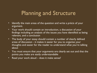 Planning and Structure Identify the main areas of the question and write a précis of your argument. Your work should contain an introduction, a discussion of your findings including an analysis of the issues you have identified as being relevant, and a conclusion The body of your essay should contain a number of clearly defined areas of discussion - it makes it easier for you to organise your thoughts and easier for the reader to understand what you’re talking about You must ensure that your arguments are clearly set out and that the points you make are easily understandable Read your work aloud – does it make sense? 