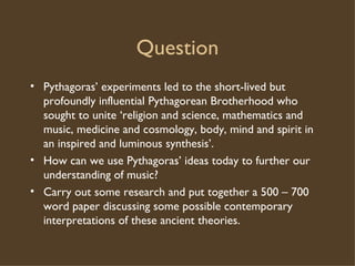 Question Pythagoras’ experiments led to the short-lived but profoundly influential Pythagorean Brotherhood who sought to unite ‘religion and science, mathematics and music, medicine and cosmology, body, mind and spirit in an inspired and luminous synthesis’. How can we use Pythagoras’ ideas today to further our understanding of music? Carry out some research and put together a 500 – 700 word paper discussing some possible contemporary interpretations of these ancient theories. 