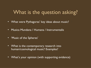 What is the question asking? What were Pythagoras’ key ideas about music? Musica Mundana / Humana / Instrumentalis ‘ Music of the Spheres’ What is the contemporary research into human/cosmological music? Examples? What’s your opinion (with supporting evidence) 