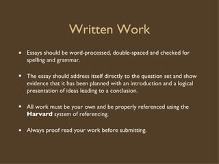 Written Work  Essays should be word-processed, double-spaced and checked for spelling and grammar. The essay should address itself directly to the question set and show evidence that it has been planned with an introduction and a logical presentation of ideas leading to a conclusion. All work must be your own and be properly referenced using the  Harvard  system of referencing.    Always proof read your work before submitting. 
