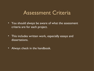 Assessment Criteria You should always be aware of what the assessment criteria are for each project. This includes written work, especially essays and dissertations.  Always check in the handbook. 
