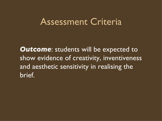 Assessment Criteria Outcome : students will be expected to show evidence of creativity, inventiveness and aesthetic sensitivity in realising the brief.  
