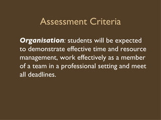 Assessment Criteria Organisation :  students will be expected to demonstrate effective time and resource management, work effectively as a member of a team in a professional setting and meet all deadlines.  