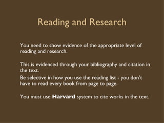 Reading and Research You need to show evidence of the appropriate level of reading and research. This is evidenced through your bibliography and citation in the text. Be selective in how you use the reading list - you don’t have to read every book from page to page. You must use  Harvard  system to cite works in the text. 