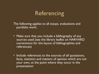 Referencing The following applies to all essays, evaluations and portfolio work: Make sure that you include a bibliography of any sources used (see the library leaflet on HARVARD conventions for the layout of bibliographies and references) Include references to the sources of all quotations, facts, statistics and matters of opinion which are not your own, at the point where they occur in the presentation 