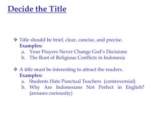 Decide the Title

 Title should be brief, clear, concise, and precise.
Examples:
a. Your Prayers Never Change God’s Decisions
b. The Root of Religious Conflicts in Indonesia

 A title must be interesting to attract the readers.
Examples:
a. Students Hate Punctual Teachers (controversial)
b. Why Are Indonesians Not Perfect in English?
(arouses curiousity)

 