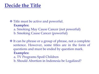 Decide the Title
 Title must be active and powerful.
Examples:
a. Smoking May Cause Cancer (not powerful)
b. Smoking Cause Cancer (powerful)

 It can be phrase or a group of phrase, not a complete
sentence. However, some titles are in the form of
questions and must be ended by question mark.
Examples:
a. TV Programs Spoil Children
b. Should Abortion in Indonesia be Legalized?

 