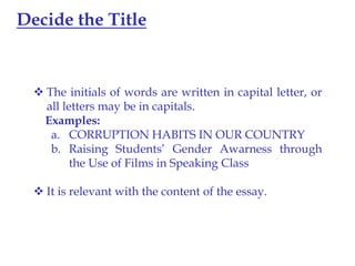 Decide the Title

 The initials of words are written in capital letter, or
all letters may be in capitals.
Examples:
a. CORRUPTION HABITS IN OUR COUNTRY
b. Raising Students’ Gender Awarness through
the Use of Films in Speaking Class

 It is relevant with the content of the essay.

 