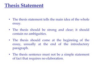 Thesis Statement
• The thesis statement tells the main idea of the whole
essay.

• The thesis should be strong and clear; it should
contain no ambiguities.
• The thesis should come at the beginning of the
essay, ussually at the end of the introductory
paragraph.
• The thesis sentence must not be a simple statement
of fact that requires no elaboration.

 