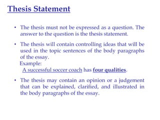 Thesis Statement
• The thesis must not be expressed as a question. The
answer to the question is the thesis statement.
• The thesis will contain controlling ideas that will be
used in the topic sentences of the body paragraphs
of the essay.
Example:
A successful soccer coach has four qualities.
• The thesis may contain an opinion or a judgement
that can be explained, clarified, and illustrated in
the body paragraphs of the essay.

 