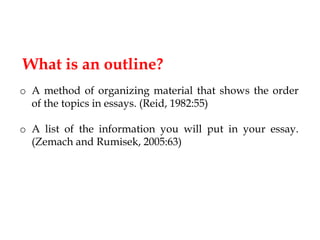 What is an outline?
o A method of organizing material that shows the order
of the topics in essays. (Reid, 1982:55)
o A list of the information you will put in your essay.
(Zemach and Rumisek, 2005:63)

 
