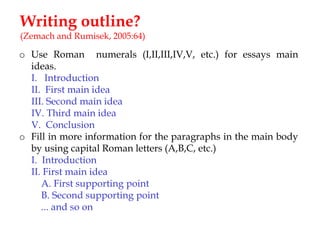 Writing outline?
(Zemach and Rumisek, 2005:64)

o Use Roman numerals (I,II,III,IV,V, etc.) for essays main
ideas.
I. Introduction
II. First main idea
III. Second main idea
IV. Third main idea
V. Conclusion
o Fill in more information for the paragraphs in the main body
by using capital Roman letters (A,B,C, etc.)
I. Introduction
II. First main idea
A. First supporting point
B. Second supporting point
... and so on

 