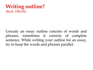Writing outline?
(Reid, 1982:56)

Ussualy an essay outline concists of words and
phrases; sometimes it consists of complete
sentence. While writing your outline for an essay,
try to keep the words and phrases parallel.

 