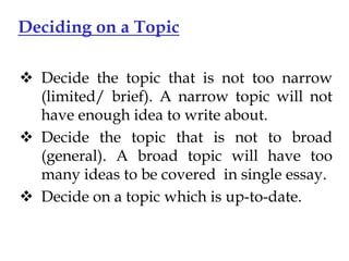 Deciding on a Topic
 Decide the topic that is not too narrow
(limited/ brief). A narrow topic will not
have enough idea to write about.
 Decide the topic that is not to broad
(general). A broad topic will have too
many ideas to be covered in single essay.
 Decide on a topic which is up-to-date.

 